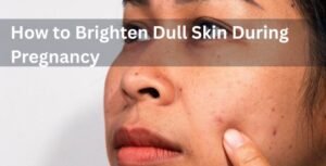 How To Brighten Dull Skin During Pregnancy Without Harsh Ingredients